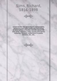 A manual for the genealogist, topographer, antiquary, and legal professor, consisting of descriptions of public records; parochial and other registers; wills; county and family histories; heraldic collections in public libraries, etc., etc.,