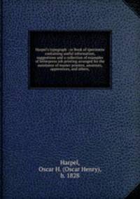 Harpel`s typograph : or Book of specimens containing useful information, suggestions and a collection of examples of letterpress job printing arranged for the assistance of master printers, amateurs, apprentices, and others,