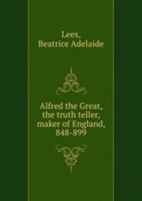 Alfred the Great, the truth teller, maker of England, 848-899