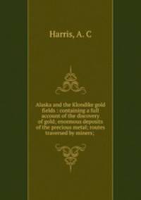Alaska and the Klondike gold fields : containing a full account of the discovery of gold; enormous deposits of the precious metal; routes traversed by miners; .