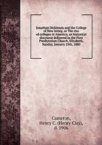 Jonathan Dickinson and the College of New Jersey, or The rise of colleges in America; an historical discourse delivered in the First Presbyterian Church, Elizabeth, Sunday, January 25th, 1880