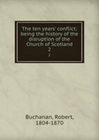 The ten years` conflict; being the history of the disruption of the Church of Scotland. 2