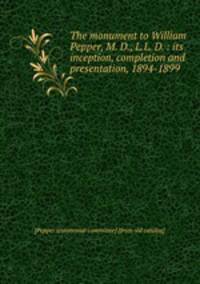 The monument to William Pepper, M. D., L.L. D. : its inception, completion and presentation, 1894-1899