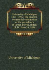 University of Michigan, 1871-1896 : the quarter-centennial celebration of the presidency of James Burrill Angell, LL.D., June 24, 1896
