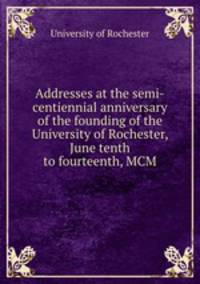 Addresses at the semi-centiennial anniversary of the founding of the University of Rochester, June tenth to fourteenth, MCM