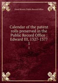 Calendar of the patent rolls preserved in the Public Record Office : Edward III, 1327-1377. 1