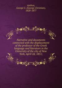 Narrative and documents connected with the displacement of the professor of the Greek language and literature in the University of the city of New York, April 2d, 1851;