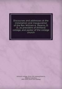 Discourses and addresses at the installation and inauguration of the Rev. William A. Stearns, D. D., as president of Amherst college, and pastor of the college church