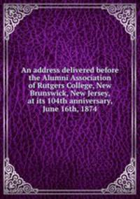 An address delivered before the Alumni Association of Rutgers College, New Brunswick, New Jersey, at its 104th anniversary, June 16th, 1874