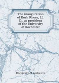 The inauguration of Rush Rhees, LL. D., as president of the University of Rochester
