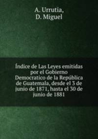 Indice de Las Leyes emitidas por el Gobierno Democratico de la Republica de Guatemala, desde el 3 de junio de 1871, hasta el 30 de junio de 1881