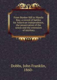 From Bunker Hill to Manila Bay; a record of battles for American independence, the preservation of the union and the extension of territory