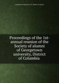 Proceedings of the 1st- annual reunion of the Society of alumni of Georgetown university, District of Columbia