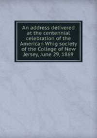 An address delivered at the centennial celebration of the American Whig society of the College of New Jersey, June 29, 1869