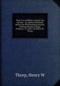 Time is a seedfield, eternity the harvest : an address delivered before the Philomathean Society of Pennsylvania College, February 15, 1842 / by Henry W. Thorp