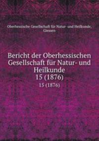 Bericht der Oberhessischen Gesellschaft fr Natur- und Heilkunde. 15 (1876)