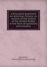 A thousand questions on American history: an outline of the history of the United States; in the form of questions and answers