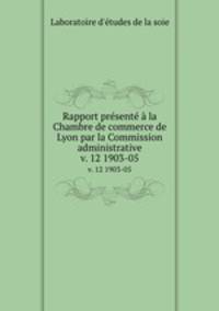 Rapport prsent la Chambre de commerce de Lyon par la Commission administrative. v. 12 1903-05