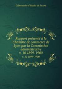 Rapport prsent la Chambre de commerce de Lyon par la Commission administrative. v. 10 1899-1900