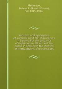 Varieties and synonymes of surnames and christian names in Ireland. For the guidance of registration officers and the public in searching the indexes of births, deaths, and marriages