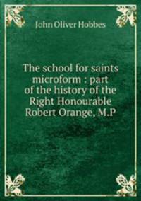 The school for saints microform : part of the history of the Right Honourable Robert Orange, M.P.
