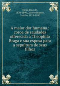 A maior dor humana : coroa de saudades offerecida a Theophilo Braga e sua esposa para a sepultura de seus filhos