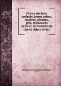 Notice des bois sculptes, terres cuites, marbres, albatres, gres, miniatures peintes, miniatures en cire et objets divers