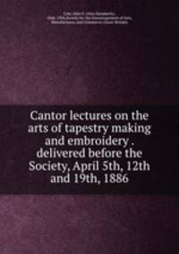 Cantor lectures on the arts of tapestry making and embroidery . delivered before the Society, April 5th, 12th and 19th, 1886