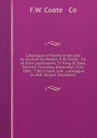 Catalogue of books to be sold by auction by Messrs. F.W. Coate & Co. at their salesrooms, 57 King St. East, Toronto, Thursday, December 15th, 1881, 7:30 o