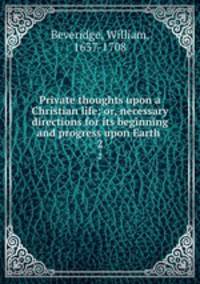Private thoughts upon a Christian life; or, necessary directions for its beginning and progress upon Earth . 2