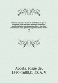 Historia natural y moral de las Indias, en que se tratan las cosas notables del cielo, elementos, metales, plantas y animales de ellas; y los ritos, ceremonias, leyes, gobierno y guerras de los Indios. v.1