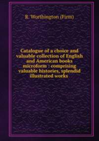 Catalogue of a choice and valuable collection of English and American books microform : comprising valuable histories, splendid illustrated works