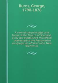 A view of the principles and forms of the Church of Scotland, as by law established microform : addressed to the Presbyterian congregation of Saint John, New Brunswick