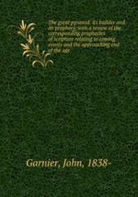 The great pyramid: its builder and its prophecy, with a review of the corresponding prophecies of scripture relating to coming events and the approaching end of the age