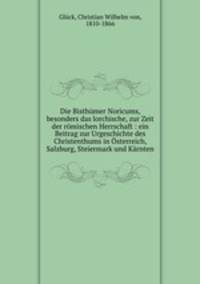 Die Bisthumer Noricums, besonders das lorchische, zur Zeit der romischen Herrschaft : ein Beitrag zur Urgeschichte des Christenthums in Osterreich, Salzburg, Steiermark und Karnten