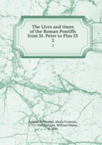 The Lives and times of the Roman Pontiffs from St. Peter to Pius IX. 2