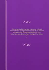 Monumenta Germaniae historica inde ab anno Christi quingentesimo usque ad annum millesimum et quingentesimum. Die Urkunden der Deutschen Konige Und Kaiser. 1