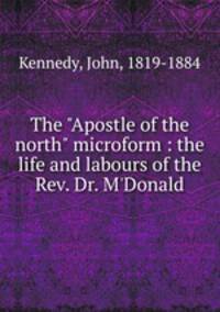 The "Apostle of the north" microform : the life and labours of the Rev. Dr. M`Donald