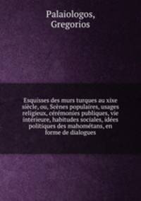 Esquisses des murs turques au xixe siecle, ou, Scenes populaires, usages religieux, ceremonies publiques, vie interieure, habitudes sociales, idees politiques des mahometans, en forme de dialogues
