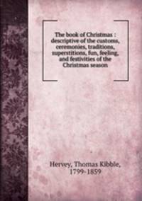 The book of Christmas : descriptive of the customs, ceremonies, traditions, superstitions, fun, feeling, and festivities of the Christmas season