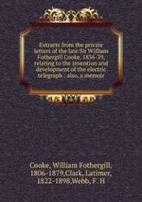 Extracts from the private letters of the late Sir William Fothergill Cooke, 1836-39, relating to the invention and development of the electric telegraph : also, a memoir