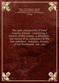 The past and present of Kane County, Illinois : containing a history of the county . a directory . war record of its volunteers in the late rebellion . statistics . history of the Northwest . etc., etc