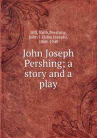 John Joseph Pershing; a story and a play