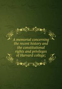 A memorial concerning the recent history and the constitutional rights and privileges of Harvard college;