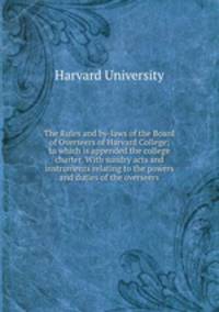 The Rules and by-laws of the Board of Overseers of Harvard College; to which is appended the college charter. With sundry acts and instruments relating to the powers and duties of the overseers