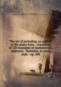 The art of preluding, as applied to the piano forte : consisting of 120 examples of modulations, cadences, & fantasias, in every style : op. 300