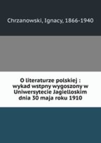 O literaturze polskiej : wykad wstpny wygoszony w Uniwersytecie Jagielloskim dnia 30 maja roku 1910