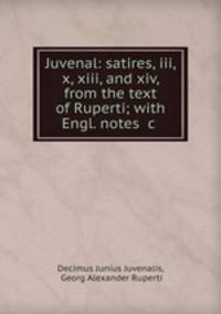 Juvenal: satires, iii, x, xiii, and xiv, from the text of Ruperti; with Engl. notes &c .