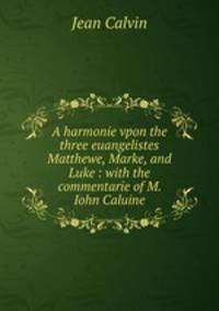 A harmonie vpon the three euangelistes Matthewe, Marke, and Luke : with the commentarie of M. Iohn Caluine