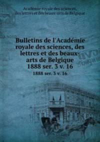 Bulletins de l`Academie royale des sciences, des lettres et des beaux-arts de Belgique. 1888 ser. 3 v. 16